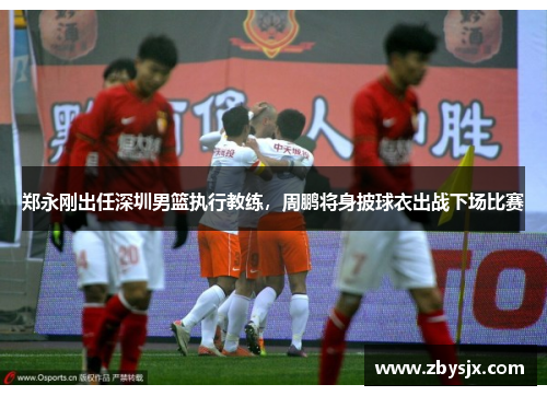 郑永刚出任深圳男篮执行教练，周鹏将身披球衣出战下场比赛